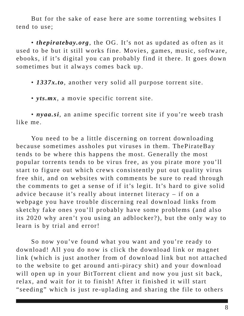 But for the sake of ease here are some torrenting websites I tend to use; « thepiratebay.org, the OG. It’s not as updated as often as it used to be but it still works fine. Movies, games, music, software, ebooks, if it’s digital you can probably find it there. It goes down sometimes but it always comes back up. + 1337x.to, another very solid all purpose torrent site. « yts.mx, a movie specific torrent site. * nyaa.si, an anime specific torrent site if you’re weeb trash like me. You need to be a little discerning on torrent downloading because sometimes assholes put viruses in them. ThePirateBay tends to be where this happens the most. Generally the most popular torrents tends to be virus free, as you pirate more you’ll start to figure out which crews consistently put out quality virus free shit, and on websites with comments be sure to read through the comments to get a sense of if it’s legit. It’s hard to give solid advice because it’s really about internet literacy — if on a webpage you have trouble discerning real download links from sketchy fake ones you’ll probably have some problems (and also its 2020 why aren’t you using an adblocker?), but the only way to learn is by trial and error! So now you’ve found what you want and you’re ready to download! All you do now is click the download link or magnet link (which is just another from of download link but not attached to the website to get around anti-piracy shit) and your download will open up in your BitTorrent client and now you just sit back, relax, and wait for it to finish! After it finished it will start “seeding” which is just re-uplading and sharing the file to others 1 8